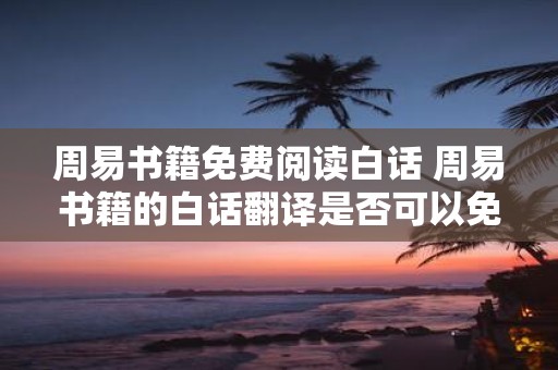 周易书籍免费阅读白话 周易书籍的白话翻译是否可以免费阅读