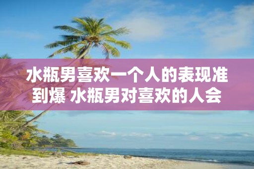 水瓶男喜欢一个人的表现准到爆 水瓶男对喜欢的人会有哪些准到爆的表现