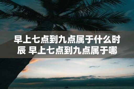 早上七点到九点属于什么时辰 早上七点到九点属于哪个时辰