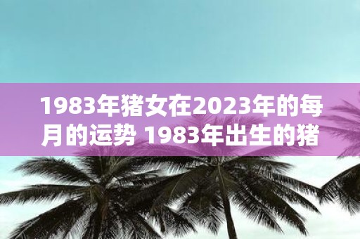 1983年猪女在2025年的每月的运势 1983年出生的猪女在2025年每个月的运势如何