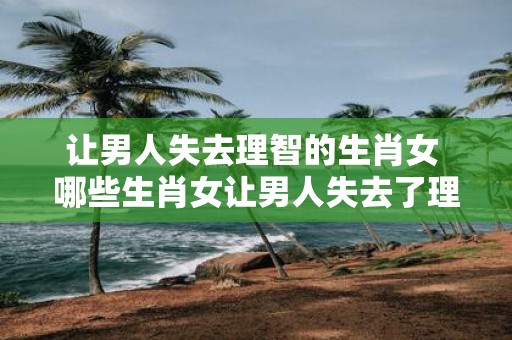 让男人失去理智的生肖女 哪些生肖女让男人失去了理智