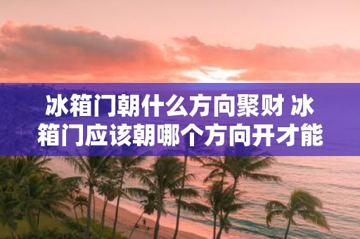 冰箱门朝什么方向聚财 冰箱门应该朝哪个方向开才能聚财