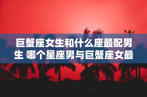 巨蟹座女生和什么座最配男生 哪个星座男与巨蟹座女最配