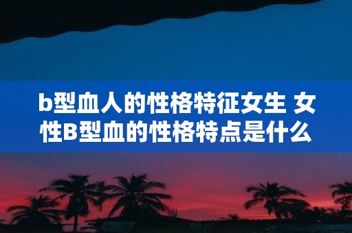 b型血人的性格特征女生 女性B型血的性格特点是什么