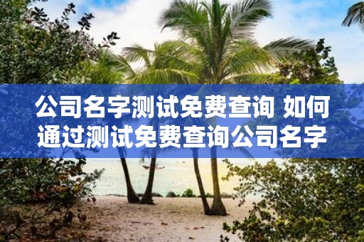 公司名字测试免费查询 如何通过测试免费查询公司名字