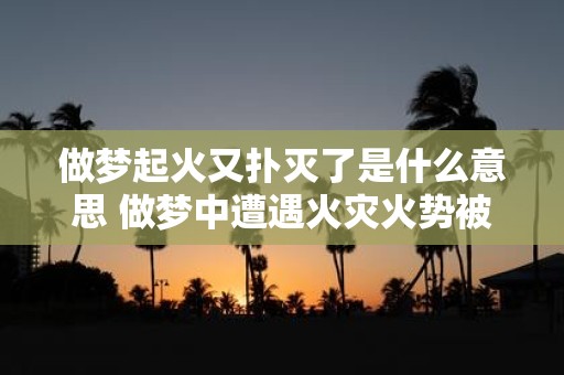 做梦起火又扑灭了是什么意思 做梦中遭遇火灾火势被扑灭这代表着什么含义