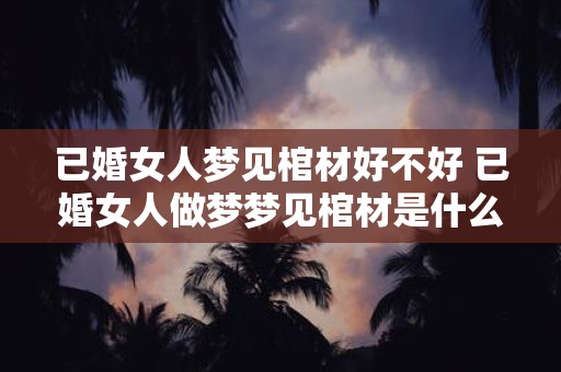 已婚女人梦见棺材好不好 已婚女人做梦梦见棺材是什么寓意