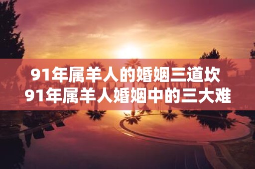 91年属羊人的婚姻三道坎 91年属羊人婚姻中的三大难关是什么