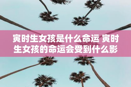 寅时生女孩是什么命运 寅时生女孩的命运会受到什么影响