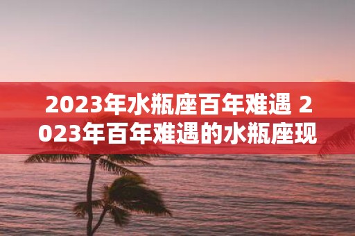 2025年水瓶座百年难遇 2025年百年难遇的水瓶座现象是什么
