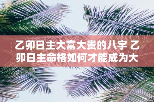 乙卯日主大富大贵的八字 乙卯日主命格如何才能成为大富大贵的典范