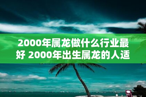 2000年属龙做什么行业最好 2000年出生属龙的人适合从事哪些行业最佳职业选择是什么