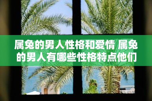 属兔的男人性格和爱情 属兔的男人有哪些性格特点他们在爱情中会表现出怎样的特点