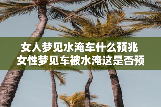 女人梦见水淹车什么预兆 女性梦见车被水淹这是否预示着什么