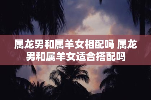 属龙男和属羊女相配吗 属龙男和属羊女适合搭配吗