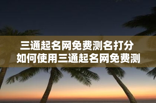 三通起名网免费测名打分 如何使用三通起名网免费测名打分来评估我的名字