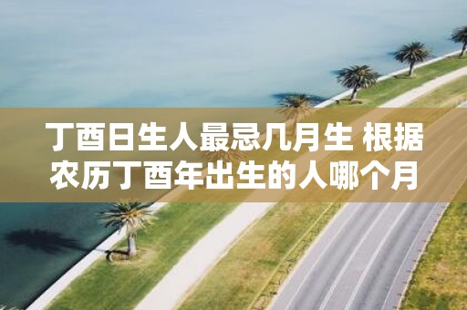丁酉日生人最忌几月生 根据农历丁酉年出生的人哪个月份的降生最具忌讳之因