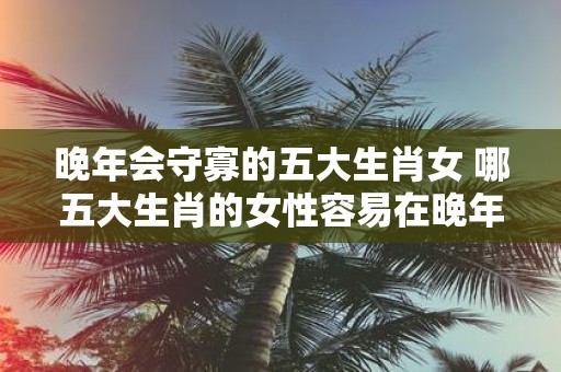 晚年会守寡的五大生肖女 哪五大生肖的女性容易在晚年时变成守寡的状态