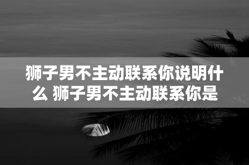 狮子男不主动联系你说明什么 狮子男不主动联系你是代表他对你失去兴趣了吗