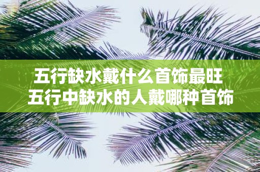 五行缺水戴什么首饰最旺 五行中缺水的人戴哪种首饰最能提升运势