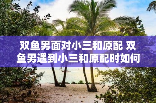 双鱼男面对小三和原配 双鱼男遇到小三和原配时如何做出决定