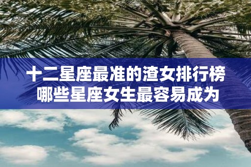 十二星座最准的渣女排行榜 哪些星座女生最容易成为渣女来看最准确的十二星座渣女排行榜