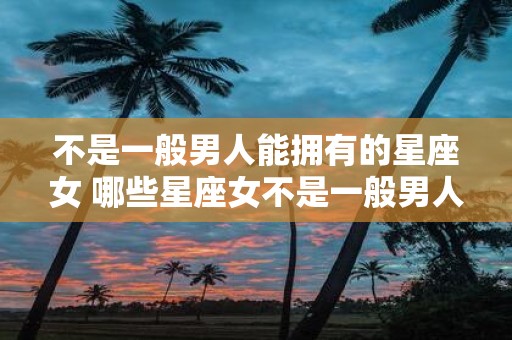不是一般男人能拥有的星座女 哪些星座女不是一般男人能拥有的