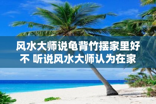 风水大师说龟背竹摆家里好不 听说风水大师认为在家里摆龟背竹有好处是真的吗