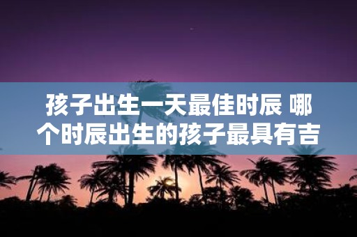 孩子出生一天最佳时辰 哪个时辰出生的孩子最具有吉祥之气