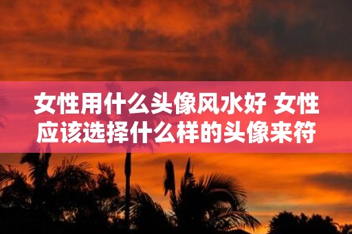 女性用什么头像风水好 女性应该选择什么样的头像来符合风水之道 女性用什么头像风水好 女性应该选择什么样的头像来符合风水之道