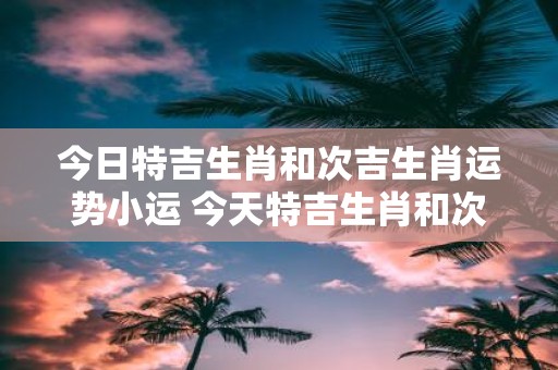 今日特吉生肖和次吉生肖运势小运 今天特吉生肖和次吉生肖的小运势如何