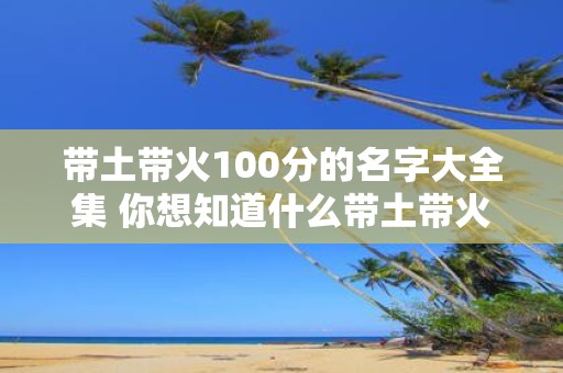 带土带火100分的名字大全集 你想知道什么带土带火100分的名字大全集中哪些名字最为独特和有创意