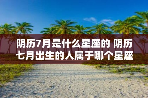 阴历7月是什么星座的 阴历七月出生的人属于哪个星座