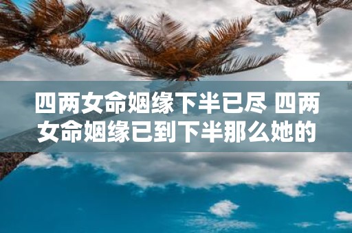 四两女命姻缘下半已尽 四两女命姻缘已到下半那么她的前半生经历有哪些特点