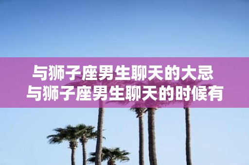 与狮子座男生聊天的大忌 与狮子座男生聊天的时候有哪些大忌需要避免