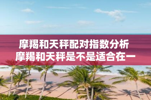 摩羯和天秤配对指数分析 摩羯和天秤是不是适合在一起配对指数分析揭秘真相