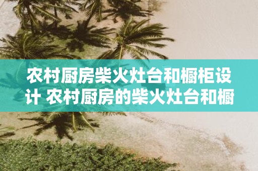 农村厨房柴火灶台和橱柜设计 农村厨房的柴火灶台和橱柜如何设计