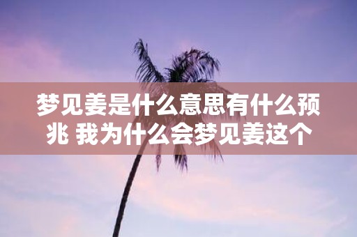 梦见姜是什么意思有什么预兆 我为什么会梦见姜这个梦境到底预示着什么意义