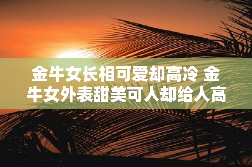 金牛女长相可爱却高冷 金牛女外表甜美可人却给人高冷的感觉为什么会出现这种反差