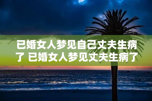 已婚女人梦见自己丈夫生病了 已婚女人梦见丈夫生病了这意味着什么