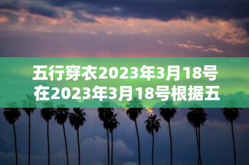 五行穿衣2025年3月18号 在2025年3月18号根据五行理论我应该穿什么衣服