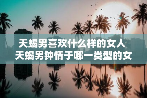 天蝎男喜欢什么样的女人 天蝎男钟情于哪一类型的女性