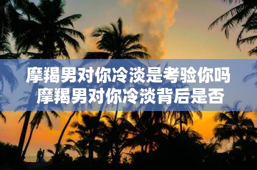 摩羯男对你冷淡是考验你吗 摩羯男对你冷淡背后是否有考验你的意图