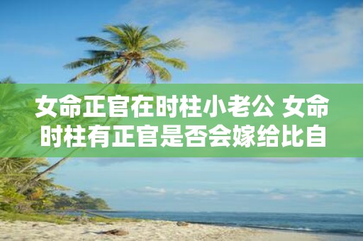 女命正官在时柱小老公 女命时柱有正官是否会嫁给比自己年龄小的男人