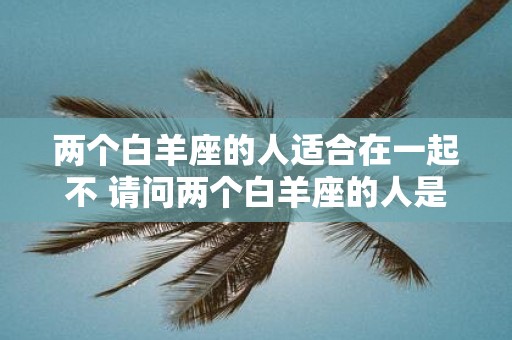 两个白羊座的人适合在一起不 请问两个白羊座的人是否适合在一起