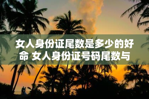 女人身份证尾数是多少的好命 女人身份证号码尾数与命运有何关系