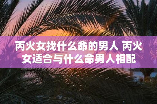 丙火女找什么命的男人 丙火女适合与什么命男人相配