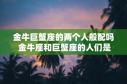 金牛巨蟹座的两个人般配吗 金牛座和巨蟹座的人们是否天生配对