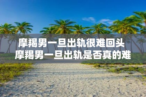 摩羯男一旦出轨很难回头 摩羯男一旦出轨是否真的难以回头
