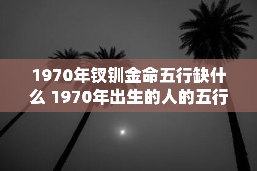 1970年钗钏金命五行缺什么 1970年出生的人的五行缺少什么钗钏金命与五行相生相克的关系是什么